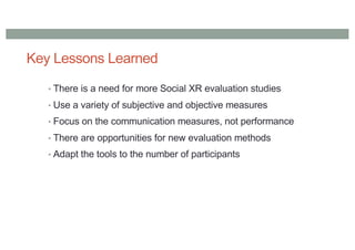 Key Lessons Learned
• There is a need for more Social XR evaluation studies
• Use a variety of subjective and objective measures
• Focus on the communication measures, not performance
• There are opportunities for new evaluation methods
• Adapt the tools to the number of participants
 