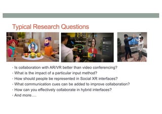 Typical Research Questions
• Is collaboration with AR/VR better than video conferencing?
• What is the impact of a particular input method?
• How should people be represented in Social XR interfaces?
• What communication cues can be added to improve collaboration?
• How can you effectively collaborate in hybrid interfaces?
• And more….
 