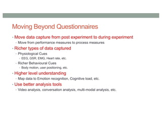 Moving Beyond Questionnaires
• Move data capture from post experiment to during experiment
• Move from performance measures to process measures
• Richer types of data captured
• Physiological Cues
• EEG, GSR, EMG, Heart rate, etc.
• Richer Behavioural Cues
• Body motion, user positioning, etc.
• Higher level understanding
• Map data to Emotion recognition, Cognitive load, etc.
• Use better analysis tools
• Video analysis, conversation analysis, multi-modal analysis, etc.
 