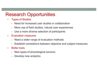 • Types of Studies
• Need for increased user studies in collaboration
• More use of field studies, natural user experiences
• Use a more diverse selection of participants
• Evaluation measures
• Need a wider range of evaluation methods
• Establish correlations between objective and subject measures
• Better tools
• New types of physiological sensors
• Develop new analytics
Research Opportunities
 