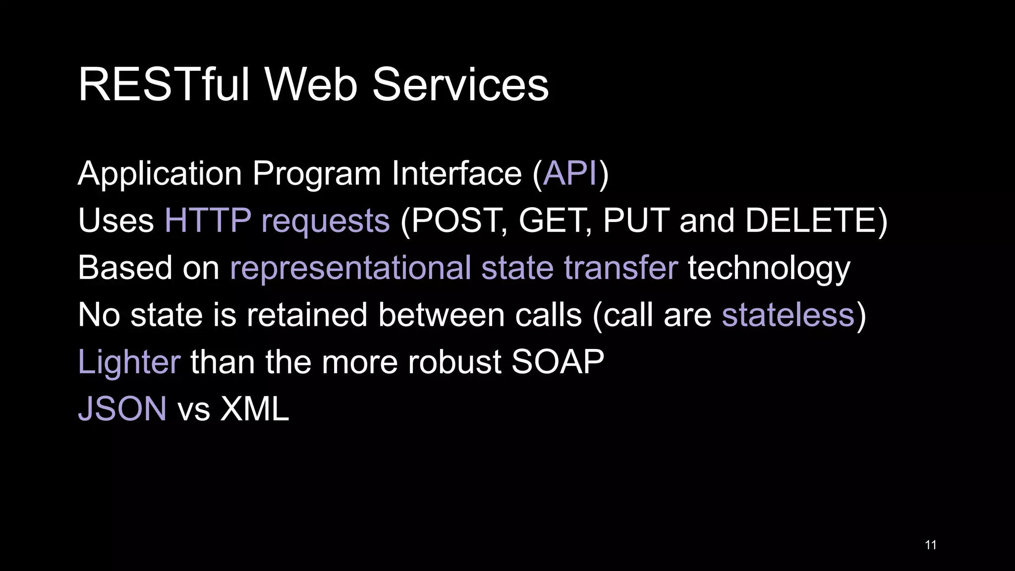 RESTful Web Services Application Program Interface (API) Uses HTTP requests (POST, GET, PUT and DELETE) Based on representational state transfer technology No state is retained between calls (call are stateless) Lighter than the more robust SOAP JSON vs XML 11 