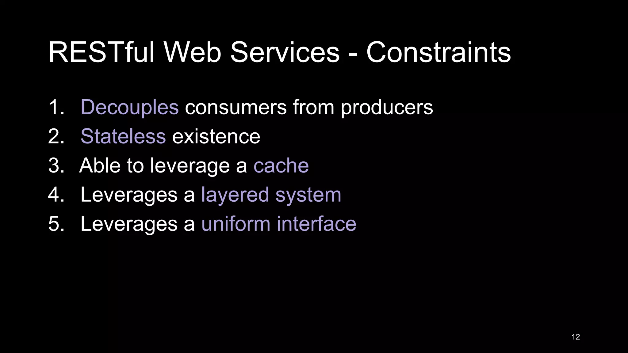 RESTful Web Services - Constraints 1. Decouples consumers from producers 2. Stateless existence 3. Able to leverage a cache 4. Leverages a layered system 5. Leverages a uniform interface 12 