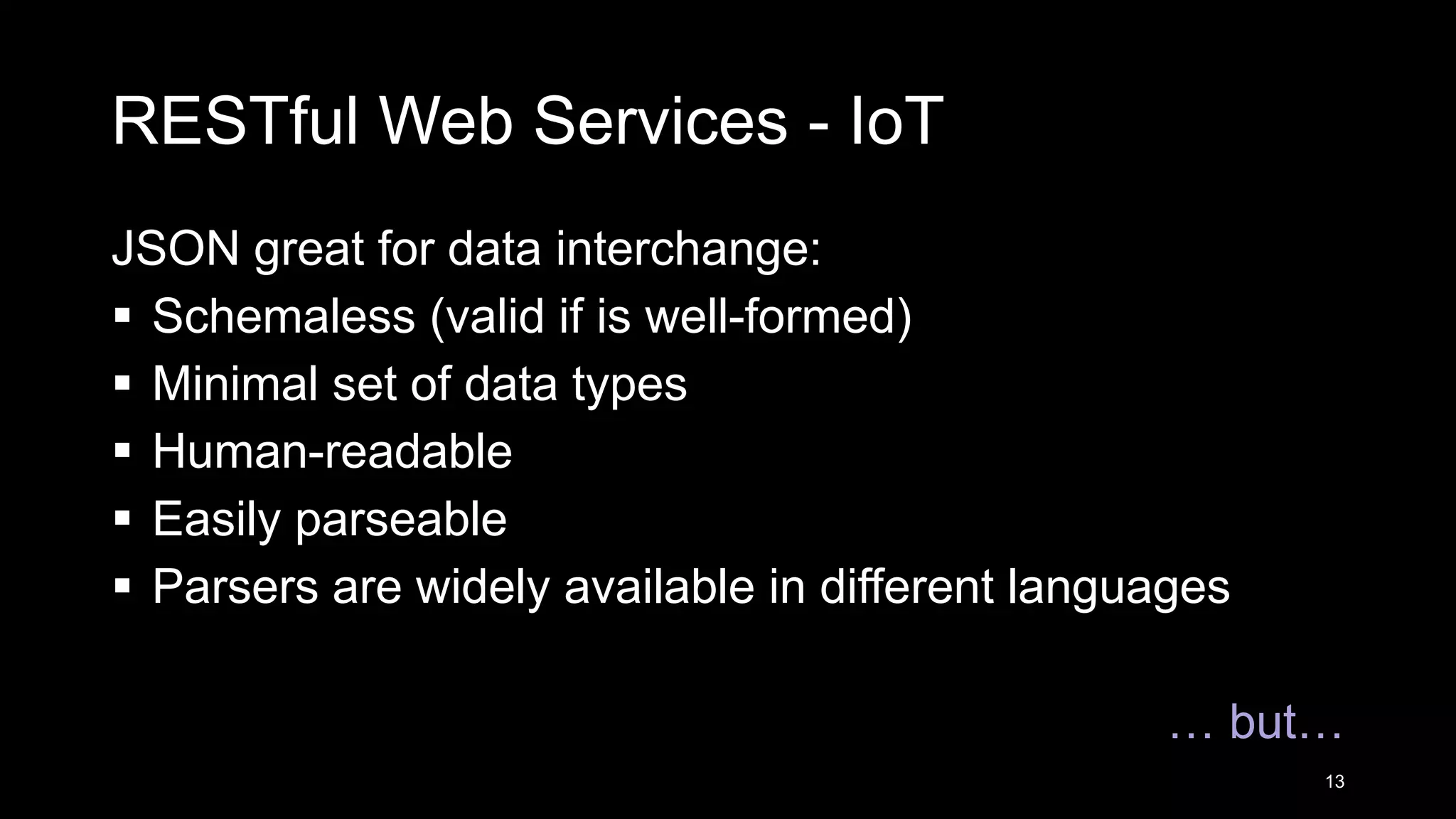 RESTful Web Services - IoT JSON great for data interchange:  Schemaless (valid if is well-formed)  Minimal set of data types  Human-readable  Easily parseable  Parsers are widely available in different languages … but… 13 