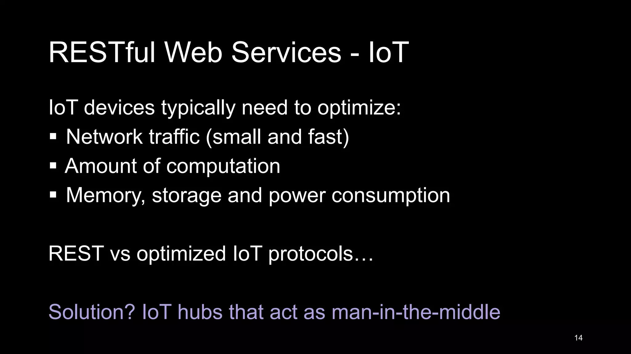 RESTful Web Services - IoT IoT devices typically need to optimize:  Network traffic (small and fast)  Amount of computation  Memory, storage and power consumption REST vs optimized IoT protocols… Solution? IoT hubs that act as man-in-the-middle 14 