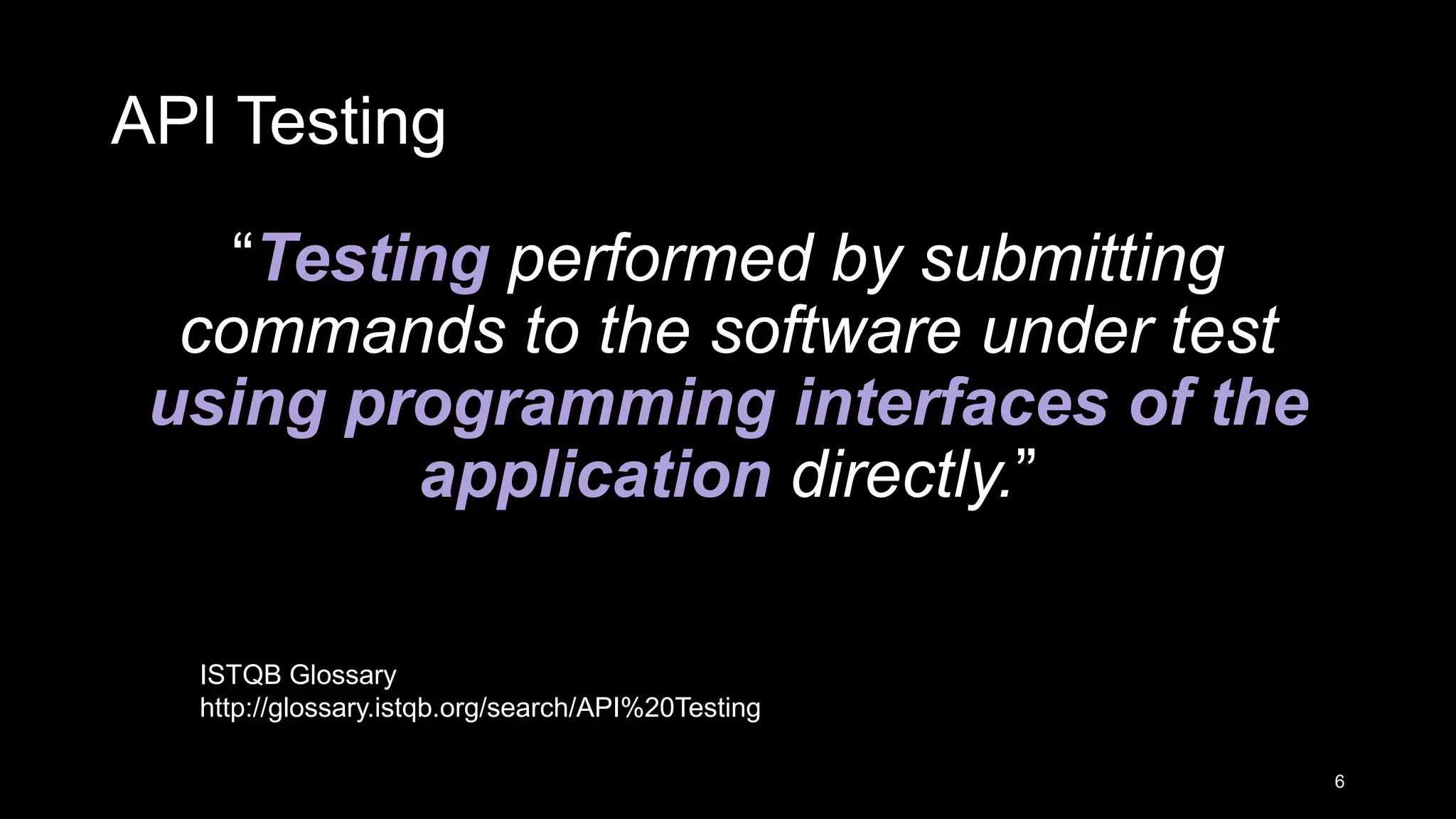 API Testing “Testing performed by submitting commands to the software under test using programming interfaces of the application directly.” 6 ISTQB Glossary http://glossary.istqb.org/search/API%20Testing 