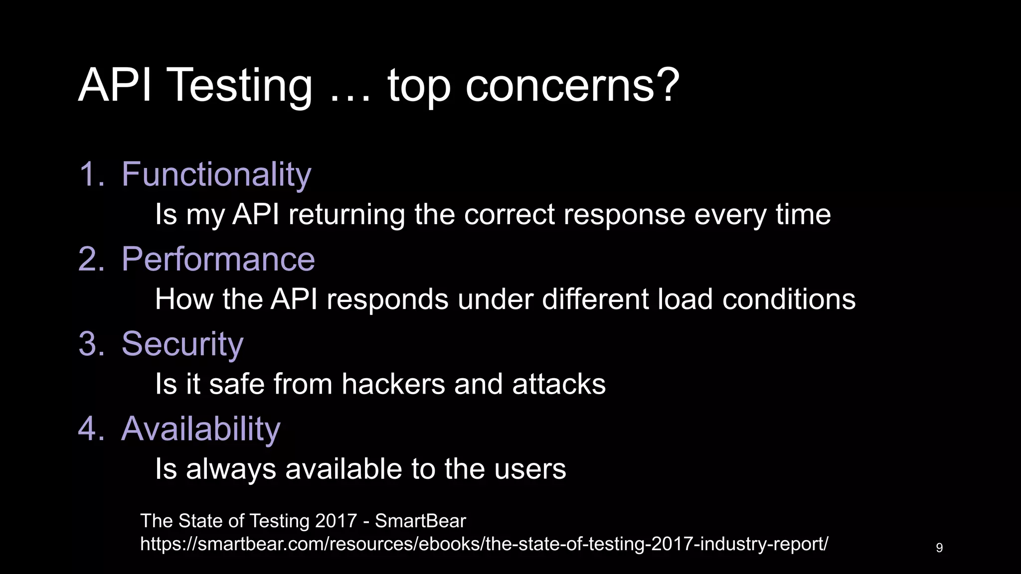 API Testing … top concerns? 1. Functionality Is my API returning the correct response every time 2. Performance How the API responds under different load conditions 3. Security Is it safe from hackers and attacks 4. Availability Is always available to the users 9 The State of Testing 2017 - SmartBear https://smartbear.com/resources/ebooks/the-state-of-testing-2017-industry-report/ 