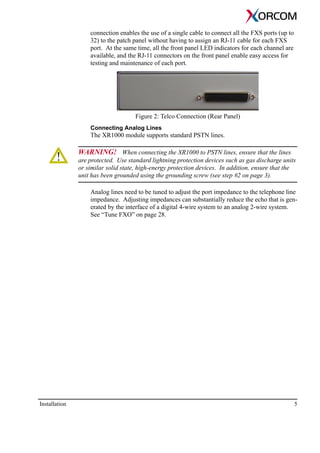 Installation 5
connection enables the use of a single cable to connect all the FXS ports (up to
32) to the patch panel without having to assign an RJ-11 cable for each FXS
port. At the same time, all the front panel LED indicators for each channel are
available, and the RJ-11 connectors on the front panel enable easy access for
testing and maintenance of each port.
Figure 2: Telco Connection (Rear Panel)
Connecting Analog Lines
The XR1000 module supports standard PSTN lines.
WARNING! When connecting the XR1000 to PSTN lines, ensure that the lines
are protected. Use standard lightning protection devices such as gas discharge units
or similar solid state, high-energy protection devices. In addition, ensure that the
unit has been grounded using the grounding screw (see step #2 on page 3).
Analog lines need to be tuned to adjust the port impedance to the telephone line
impedance. Adjusting impedances can substantially reduce the echo that is gen-
erated by the interface of a digital 4-wire system to an analog 2-wire system.
See “Tune FXO” on page 28.
 