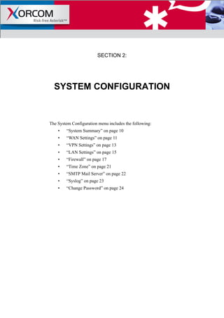 SECTION 2:
SYSTEM CONFIGURATION
The System Configuration menu includes the following:
• “System Summary” on page 10
• “WAN Settings” on page 11
• “VPN Settings” on page 13
• “LAN Settings” on page 15
• “Firewall” on page 17
• “Time Zone” on page 21
• “SMTP Mail Server” on page 22
• “Syslog” on page 23
• “Change Password” on page 24
 