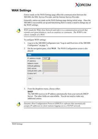 WAN Settings 11
WAN Settings
Entries made on the WAN Settings page affect the communication between the
XR1000, the DSL Service Provider, and the Internet Service Provider.
Generally, entries are made on the WAN Settings page during initial setup. Once the
XR1000 is successfully set up and functioning there is rarely a need to change any of
the WAN settings.
WAN stands for Wide-Area Network and refers to a communication network that
extends over great distances, such as countries or continents. The WWW is the
classic example of a WAN.
To configure WAN settings:
1. Log-in to the XR1000 Configurator (see “Log-in and Overview of the XR1000
Configurator” on page 7).
2. On the navigation pane, click WAN. The WAN Configuration screen is dis-
played.
3. From the dropdown menu, choose either:
DHCP
The XR1000 receives its IP address automatically from your network DHCP
Server. The other fields are unavailable. You do not need to make any
additional entries.
Dynamic Host Configuration Protocol (DHCP) is software that automatically
assigns IP addresses to client stations logging-on to a TCP/IP network.
 