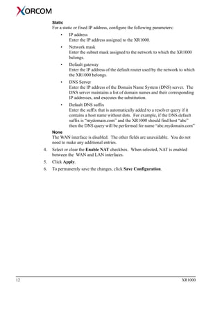 12 XR1000
Static
For a static or fixed IP address, configure the following parameters:
• IP address
Enter the IP address assigned to the XR1000.
• Network mask
Enter the subnet mask assigned to the network to which the XR1000
belongs.
• Default gateway
Enter the IP address of the default router used by the network to which
the XR1000 belongs.
• DNS Server
Enter the IP address of the Domain Name System (DNS) server. The
DNS server maintains a list of domain names and their corresponding
IP addresses, and executes the substitution.
• Default DNS suffix
Enter the suffix that is automatically added to a resolver query if it
contains a host name without dots. For example, if the DNS default
suffix is “mydomain.com” and the XR1000 should find host “abc”
then the DNS query will be performed for name “abc.mydomain.com”
None
The WAN interface is disabled. The other fields are unavailable. You do not
need to make any additional entries.
4. Select or clear the Enable NAT checkbox. When selected, NAT is enabled
between the WAN and LAN interfaces.
5. Click Apply.
6. To permanently save the changes, click Save Configuration.
 