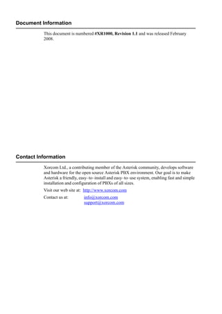 Document Information
This document is numbered #XR1000, Revision 1.1 and was released February
2008.
Contact Information
Xorcom Ltd., a contributing member of the Asterisk community, develops software
and hardware for the open source Asterisk PBX environment. Our goal is to make
Asterisk a friendly, easy–to–install and easy–to–use system, enabling fast and simple
installation and configuration of PBXs of all sizes.
Visit our web site at: http://www.xorcom.com
Contact us at: info@xorcom.com
support@xorcom.com
 