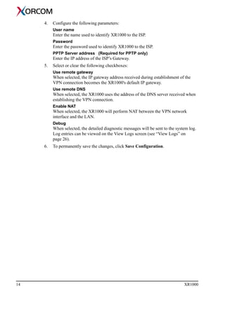 14 XR1000
4. Configure the following parameters:
User name
Enter the name used to identify XR1000 to the ISP.
Password
Enter the password used to identify XR1000 to the ISP.
PPTP Server address (Required for PPTP only)
Enter the IP address of the ISP’s Gateway.
5. Select or clear the following checkboxes:
Use remote gateway
When selected, the IP gateway address received during establishment of the
VPN connection becomes the XR1000's default IP gateway.
Use remote DNS
When selected, the XR1000 uses the address of the DNS server received when
establishing the VPN connection.
Enable NAT
When selected, the XR1000 will perform NAT between the VPN network
interface and the LAN.
Debug
When selected, the detailed diagnostic messages will be sent to the system log.
Log entries can be viewed on the View Logs screen (see “View Logs” on
page 26).
6. To permanently save the changes, click Save Configuration.
 
