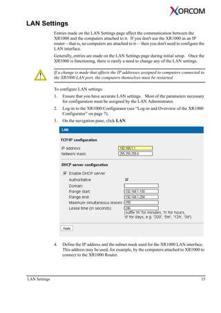 LAN Settings 15
LAN Settings
Entries made on the LAN Settings page affect the communication between the
XR1000 and the computers attached to it. If you don't use the XR1000 as an IP
router—that is, no computers are attached to it— then you don't need to configure the
LAN interface.
Generally, entries are made on the LAN Settings page during initial setup. Once the
XR1000 is functioning, there is rarely a need to change any of the LAN settings.
If a change is made that affects the IP addresses assigned to computers connected to
the XR1000 LAN port, the computers themselves must be restarted.
To configure LAN settings:
1. Ensure that you have accurate LAN settings. Most of the parameters necessary
for configuration must be assigned by the LAN Administrator.
2. Log-in to the XR1000 Configurator (see “Log-in and Overview of the XR1000
Configurator” on page 7).
3. On the navigation pane, click LAN.
4. Define the IP address and the subnet mask used for the XR1000 LAN interface.
This address may be used, for example, by the computers attached to XR1000 to
connect to the XR1000 Router.
 