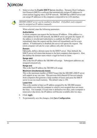16 XR1000
5. Select or clear the Enable DHCP Server checkbox. Dynamic Host Configura-
tion Protocol (DHCP) is software that automatically assigns IP addresses to
client stations logging onto a TCP/IP network. XR1000 has a DHCP server and
can assign IP addresses to the computers connected to its LAN interface.
XR1000's DHCP server can be enabled or disabled. If disabled, each computer
must be assigned an IP address manually.
When selected, enter the following parameters:
Authoritative
A client computer can request the last-known IP address. If the address is a
valid address for the LAN network, the DHCP server can grant the request. If
the address is invalid and Authoritative is enabled, the DHCP server will
immediately deny the request and the client will immediately ask for a new
address. If Authoritative is disabled, the server will ignore the request. The
client computer will ask for a new address only after its time out.
Domain
Optionally, define a domain name for the DHCP server. Once defined, the
DHCP server will return that domain to the host computers that request it. Also,
this defines the domain name which is legal for hosts to claim.
Range start
This is the first IP address the XR1000 will assign. Subsequent addresses are
assigned consecutively.
Range end
This is the final IP address the XR1000 will assign.
Maximum simultaneously leases
This is the maximum number of DHCP leases that the XR1000’s DHCP server
will support at any one time. This prevents DoS (Denial Of Service) attacks
from computers that generate a large number of leases and cause the DHCP
server to use too much memory. The default value is 150.
Lease time
This is the number of days an IP address assigned by the XR1000 remains
unavailable even when the computer to which it was assigned does not renew
the lease. For example, if Lease time is defined as two days, and a computer is
removed or shut down, the IP address will become available after two days.
6. Click Apply.
7. To permanently save the changes, click Save Configuration.
 