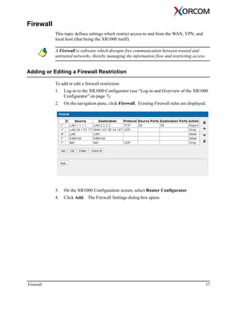 Firewall 17
Firewall
This topic defines settings which restrict access to and from the WAN, VPN, and
local host (that being the XR1000 itself).
A Firewall is software which disrupts free communication between trusted and
untrusted networks, thereby managing the information flow and restricting access.
Adding or Editing a Firewall Restriction
To add or edit a firewall restriction:
1. Log-in to the XR1000 Configurator (see “Log-in and Overview of the XR1000
Configurator” on page 7).
2. On the navigation pane, click Firewall. Existing Firewall rules are displayed.
3. On the XR1000 Configuration screen, select Router Configurator.
4. Click Add. The Firewall Settings dialog box opens.
 