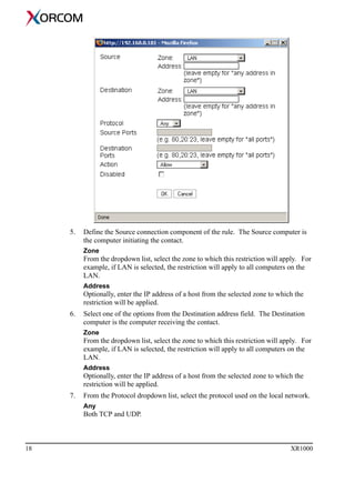 18 XR1000
5. Define the Source connection component of the rule. The Source computer is
the computer initiating the contact.
Zone
From the dropdown list, select the zone to which this restriction will apply. For
example, if LAN is selected, the restriction will apply to all computers on the
LAN.
Address
Optionally, enter the IP address of a host from the selected zone to which the
restriction will be applied.
6. Select one of the options from the Destination address field. The Destination
computer is the computer receiving the contact.
Zone
From the dropdown list, select the zone to which this restriction will apply. For
example, if LAN is selected, the restriction will apply to all computers on the
LAN.
Address
Optionally, enter the IP address of a host from the selected zone to which the
restriction will be applied.
7. From the Protocol dropdown list, select the protocol used on the local network.
Any
Both TCP and UDP.
 