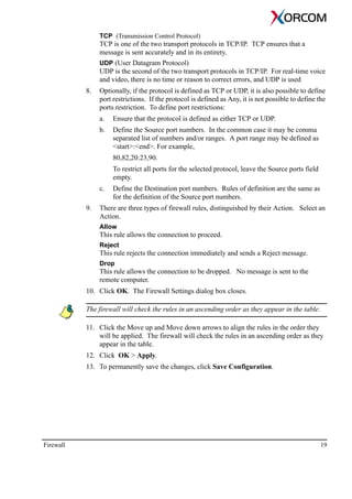 Firewall 19
TCP (Transmission Control Protocol)
TCP is one of the two transport protocols in TCP/IP. TCP ensures that a
message is sent accurately and in its entirety.
UDP (User Datagram Protocol)
UDP is the second of the two transport protocols in TCP/IP. For real-time voice
and video, there is no time or reason to correct errors, and UDP is used
8. Optionally, if the protocol is defined as TCP or UDP, it is also possible to define
port restrictions. If the protocol is defined as Any, it is not possible to define the
ports restriction. To define port restrictions:
a. Ensure that the protocol is defined as either TCP or UDP.
b. Define the Source port numbers. In the common case it may be comma
separated list of numbers and/or ranges. A port range may be defined as
<start>:<end>. For example,
80,82,20:23,90.
To restrict all ports for the selected protocol, leave the Source ports field
empty.
c. Define the Destination port numbers. Rules of definition are the same as
for the definition of the Source port numbers.
9. There are three types of firewall rules, distinguished by their Action. Select an
Action.
Allow
This rule allows the connection to proceed.
Reject
This rule rejects the connection immediately and sends a Reject message.
Drop
This rule allows the connection to be dropped. No message is sent to the
remote computer.
10. Click OK. The Firewall Settings dialog box closes.
The firewall will check the rules in an ascending order as they appear in the table.
11. Click the Move up and Move down arrows to align the rules in the order they
will be applied. The firewall will check the rules in an ascending order as they
appear in the table.
12. Click OK > Apply.
13. To permanently save the changes, click Save Configuration.
 