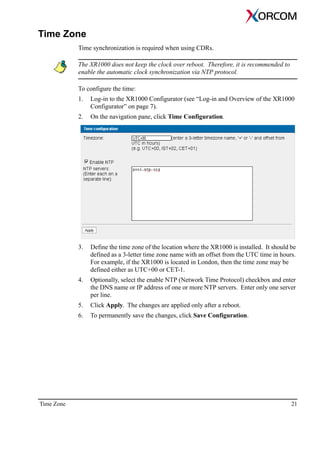 Time Zone 21
Time Zone
Time synchronization is required when using CDRs.
The XR1000 does not keep the clock over reboot. Therefore, it is recommended to
enable the automatic clock synchronization via NTP protocol.
To configure the time:
1. Log-in to the XR1000 Configurator (see “Log-in and Overview of the XR1000
Configurator” on page 7).
2. On the navigation pane, click Time Configuration.
3. Define the time zone of the location where the XR1000 is installed. It should be
defined as a 3-letter time zone name with an offset from the UTC time in hours.
For example, if the XR1000 is located in London, then the time zone may be
defined either as UTC+00 or CET-1.
4. Optionally, select the enable NTP (Network Time Protocol) checkbox and enter
the DNS name or IP address of one or more NTP servers. Enter only one server
per line.
5. Click Apply. The changes are applied only after a reboot.
6. To permanently save the changes, click Save Configuration.
 