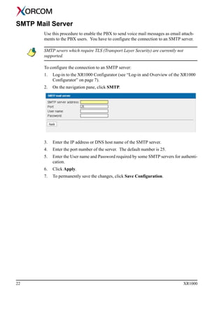 22 XR1000
SMTP Mail Server
Use this procedure to enable the PBX to send voice mail messages as email attach-
ments to the PBX users. You have to configure the connection to an SMTP server.
SMTP severs which require TLS (Transport Layer Security) are currently not
supported.
To configure the connection to an SMTP server:
1. Log-in to the XR1000 Configurator (see “Log-in and Overview of the XR1000
Configurator” on page 7).
2. On the navigation pane, click SMTP.
3. Enter the IP address or DNS host name of the SMTP server.
4. Enter the port number of the server. The default number is 25.
5. Enter the User name and Password required by some SMTP servers for authenti-
cation.
6. Click Apply.
7. To permanently save the changes, click Save Configuration.
 
