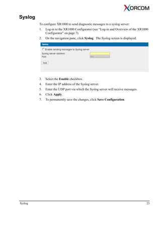 Syslog 23
Syslog
To configure XR1000 to send diagnostic messages to a syslog server:
1. Log-in to the XR1000 Configurator (see “Log-in and Overview of the XR1000
Configurator” on page 7).
2. On the navigation pane, click Syslog. The Syslog screen is displayed.
3. Select the Enable checkbox.
4. Enter the IP address of the Syslog server.
5. Enter the UDP port via which the Syslog server will receive messages.
6. Click Apply.
7. To permanently save the changes, click Save Configuration.
 