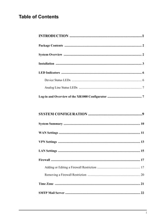 i
Table of Contents
INTRODUCTION ..............................................................................1
Package Contents ................................................................................................. 2
System Overview .................................................................................................. 2
Installation ............................................................................................................ 3
LED Indicators ..................................................................................................... 6
Device Status LEDs ........................................................................................ 6
Analog Line Status LEDs ............................................................................... 7
Log-in and Overview of the XR1000 Configurator ........................................... 7
SYSTEM CONFIGURATION ..........................................................9
System Summary ................................................................................................ 10
WAN Settings ...................................................................................................... 11
VPN Settings ....................................................................................................... 13
LAN Settings ....................................................................................................... 15
Firewall ................................................................................................................ 17
Adding or Editing a Firewall Restriction ...................................................... 17
Removing a Firewall Restriction .................................................................. 20
Time Zone ........................................................................................................... 21
SMTP Mail Server .............................................................................................. 22
 