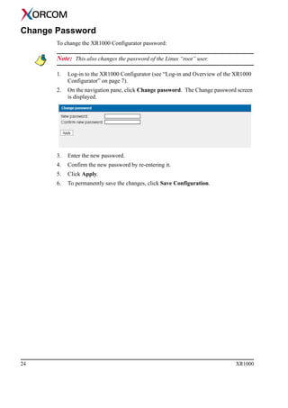 24 XR1000
Change Password
To change the XR1000 Configurator password:
Note: This also changes the password of the Linux “root” user.
1. Log-in to the XR1000 Configurator (see “Log-in and Overview of the XR1000
Configurator” on page 7).
2. On the navigation pane, click Change password. The Change password screen
is displayed.
3. Enter the new password.
4. Confirm the new password by re-entering it.
5. Click Apply.
6. To permanently save the changes, click Save Configuration.
 