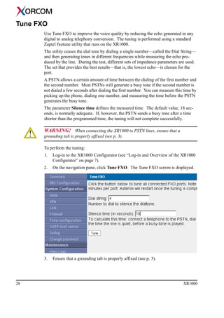 28 XR1000
Tune FXO
Use Tune FXO to improve the voice quality by reducing the echo generated in any
digital to analog telephony conversion. The tuning is performed using a standard
Zaptel fxotune utility that runs on the XR1000.
The utility ceases the dial tone by dialing a single number—called the Dial String—
and then generating tones in different frequencies while measuring the echo pro-
duced by the line. During the test, different sets of impedance parameters are used.
The set that provides the best results—that is, the lowest echo—is chosen for the
port.
A PSTN allows a certain amount of time between the dialing of the first number and
the second number. Most PSTNs will generate a busy tone if the second number is
not dialed a few seconds after dialing the first number. You can measure this time by
picking up the phone, dialing one number, and measuring the time before the PSTN
generates the busy tone.
The parameter Silence time defines the measured time. The default value, 18 sec-
onds, is normally adequate. If, however, the PSTN sends a busy tone after a time
shorter than the programmed time, the tuning will not complete successfully.
WARNING! When connecting the XR1000 to PSTN lines, ensure that a
grounding tab is properly affixed (see p. 3).
To perform the tuning:
1. Log-in to the XR1000 Configurator (see “Log-in and Overview of the XR1000
Configurator” on page 7).
2. On the navigation pane, click Tune FXO. The Tune FXO screen is displayed.
3. Ensure that a grounding tab is properly affixed (see p. 3).
 