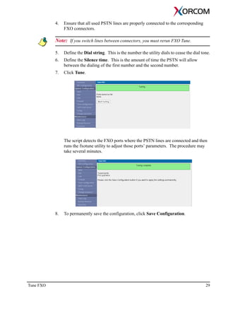 Tune FXO 29
4. Ensure that all used PSTN lines are properly connected to the corresponding
FXO connectors.
Note: If you switch lines between connectors, you must rerun FXO Tune.
5. Define the Dial string. This is the number the utility dials to cease the dial tone.
6. Define the Silence time. This is the amount of time the PSTN will allow
between the dialing of the first number and the second number.
7. Click Tune.
The script detects the FXO ports where the PSTN lines are connected and then
runs the fxotune utility to adjust those ports’ parameters. The procedure may
take several minutes.
8. To permanently save the configuration, click Save Configuration.
 