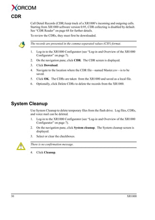 30 XR1000
CDR
Call Detail Records (CDR) keep track of a XR1000’s incoming and outgoing calls.
Starting from XR1000 software version 0.95, CDR collecting is disabled by default.
See “CDR Reader” on page 68 for further details.
To review the CDRs, they must first be downloaded.
The records are presented in the comma-separated values (CSV) format.
1. Log-in to the XR1000 Configurator (see “Log-in and Overview of the XR1000
Configurator” on page 7).
2. On the navigation pane, click CDR. The CDR screen is displayed.
3. Click Download.
4. Navigate to the location where the CDR file—named Master.csv—is to be
saved.
5. Click OK. The CDRs are taken from the XR1000 and saved as a local file.
6. Optionally, click Delete CDRs to delete the records from the XR1000.
System Cleanup
Use System Cleanup to delete temporary files from the flash drive. Log files, CDRs,
and voice mail can be deleted.
1. Log-in to the XR1000 Configurator (see “Log-in and Overview of the XR1000
Configurator” on page 7).
2. On the navigation pane, click System cleanup. The System cleanup screen is
displayed.
3. Select or clear the checkboxes.
There is no confirmation message.
4. Click Cleanup.
 