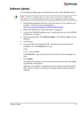 Software Update 31
Software Update
Use the Software Update page to install the latest version of the XR1000 software.
Note: A firmware upgrade does not cause lose of your device configuration.
Nevertheless, we recommend that you back-up the configuration before updating.
1. Download the appropriate firmware version file and save it in a folder on your
computer. Versions can be downloaded from:
http://www.xorcom.com/products/xr1000/xr1000_firmware
2. Reboot the XR1000 (see “Restart the Server” on page 32).
3. Log-in to the XR1000 Configurator (see “Log-in and Overview of the XR1000
Configurator” on page 7).
4. On the navigation pane, click Software update. The Software update screen is
displayed.
5. Click Browse.
6. Locate and select the configuration file. The firmware file name format is:
xr1000-V.VV-YYYYMMDDhhmm.tar.gz
where,
V.VV = version number
YYYYMMDDhhmm = year, month, day, hour and minutes when the package was
built.
7. Click Update.
The update process takes several minutes and may take more time if the update
is performed via the Internet.
When the version update is completed, the device reboots itself and the LEDs
flash. However, there is no message on this page indicating that the update is
complete.
 