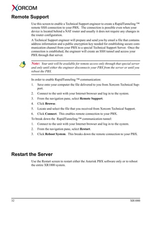 32 XR1000
Remote Support
Use this screen to enable a Technical Support engineer to create a RapidTunneling ™
remote SSH connection to your PBX. The connection is possible even when your
device is located behind a NAT router and usually it does not require any changes in
the router configuration.
A Technical Support engineer will prepare and send you by email a file that contains
address information and a public encryption key needed for establishing secure com-
munication channel from your PBX to a special Technical Support Server. Once the
connection is established, the engineer will create an SSH tunnel and access your
PBX through that server.
Note: Your unit will be available for remote access only through that special server
and only until either the engineer disconnects your PBX from the server or until you
reboot the PBX.
In order to enable RapidTunneling ™ communication:
1. Save onto your computer the file delivered to you from Xorcom Technical Sup-
port.
2. Connect to the unit with your Internet browser and log in to the system.
3. From the navigation pane, select Remote Support.
4. Click Browse.
5. Locate and select the file that you received from Xorcom Technical Support.
6. Click Connect. This enables remote connection to your PBX.
To break down the RapidTunneling ™ communication tunnel:
1. Connect to the unit with your Internet browser and log in to the system.
2. From the navigation pane, select Restart.
3. Click Reboot System. This breaks down the remote connection to your PBX.
Restart the Server
Use the Restart screen to restart either the Asterisk PBX software only or to reboot
the entire XR1000 system.
 