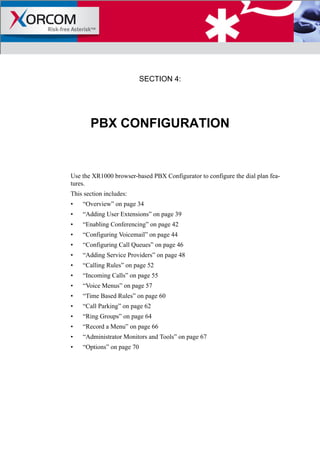SECTION 4:
PBX CONFIGURATION
Use the XR1000 browser-based PBX Configurator to configure the dial plan fea-
tures.
This section includes:
• “Overview” on page 34
• “Adding User Extensions” on page 39
• “Enabling Conferencing” on page 42
• “Configuring Voicemail” on page 44
• “Configuring Call Queues” on page 46
• “Adding Service Providers” on page 48
• “Calling Rules” on page 52
• “Incoming Calls” on page 55
• “Voice Menus” on page 57
• “Time Based Rules” on page 60
• “Call Parking” on page 62
• “Ring Groups” on page 64
• “Record a Menu” on page 66
• “Administrator Monitors and Tools” on page 67
• “Options” on page 70
 