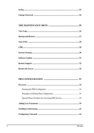 ii XR1000
Syslog ....................................................................................................................23
Change Password ................................................................................................24
THE MAINTENANCE MENU ...................................................... 25
View Logs .............................................................................................................26
Backup and Restore ............................................................................................27
Tune FXO ............................................................................................................28
CDR ......................................................................................................................30
System Cleanup ...................................................................................................30
Software Update ..................................................................................................31
Remote Support ..................................................................................................32
Restart the Server ...............................................................................................32
PBX CONFIGURATION ............................................................... 33
Overview ..............................................................................................................34
Running the PBX Configurator .....................................................................34
Principles of Dialing Plan Configuration ......................................................35
Special Phone Numbers for Accessing PBX Service ....................................38
Adding User Extensions .....................................................................................39
Enabling Conferencing .......................................................................................42
Configuring Voicemail .......................................................................................44
 