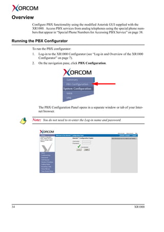 34 XR1000
Overview
Configure PBX functionality using the modified Asterisk GUI supplied with the
XR1000. Access PBX services from analog telephones using the special phone num-
bers that appear in “Special Phone Numbers for Accessing PBX Service” on page 38.
Running the PBX Configurator
To run the PBX configurator:
1. Log-in to the XR1000 Configurator (see “Log-in and Overview of the XR1000
Configurator” on page 7).
2. On the navigation pane, click PBX Configuration.
The PBX Configuration Panel opens in a separate window or tab of your Inter-
net browser.
Note: You do not need to re-enter the Log-in name and password.
 