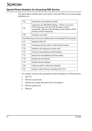 38 XR1000
Special Phone Numbers for Accessing PBX Service
The special phone numbers that can be used to access the PBX services from analog
telephones are:
For example, to activate the unconditional call forwarding for an FXS extension:
a. Dial *72.
b. Wait for a special tone.
c. Dial the new number that calls will be forwarded to.
d. Wait for another tone.
e. Hang up.
*65 Announces your extension number
*66
Announces the XR1000 IP address. If there is an active
VPN connection, then the VPN IP address will be
announced. Otherwise, the IP address of the Ethernet WAN
interface will be announced.
*98 Accesses voice mail
The following services are available only for the analog FXS extensions:
*67 Disables Caller ID
*69 Announces the last caller’s Caller ID (call return)
*70 Disables call waiting (for current call)
*72 Activates unconditional call forwarding
*73 Deactivates unconditional call forwarding
*78 Enables Do Not Disturb
*79 Disables Do Not Disturb
*60 Adds last caller’s caller ID to blacklist
*82 Enables Caller ID (only if disabled with *67)
 