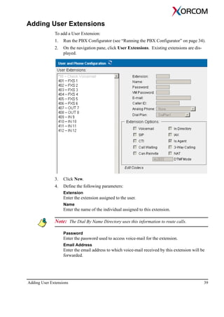 Adding User Extensions 39
Adding User Extensions
To add a User Extension:
1. Run the PBX Configurator (see “Running the PBX Configurator” on page 34).
2. On the navigation pane, click User Extensions. Existing extensions are dis-
played.
3. Click New.
4. Define the following parameters:
Extension
Enter the extension assigned to the user.
Name
Enter the name of the individual assigned to this extension.
Note: The Dial By Name Directory uses this information to route calls.
Password
Enter the password used to access voice-mail for the extension.
Email Address
Enter the email address to which voice-mail received by this extension will be
forwarded.
 