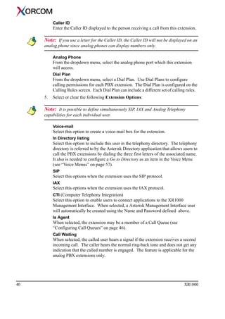 40 XR1000
Caller ID
Enter the Caller ID displayed to the person receiving a call from this extension.
Note: If you use a letter for the Caller ID, the Caller ID will not be displayed on an
analog phone since analog phones can display numbers only.
Analog Phone
From the dropdown menu, select the analog phone port which this extension
will access.
Dial Plan
From the dropdown menu, select a Dial Plan. Use Dial Plans to configure
calling permissions for each PBX extension. The Dial Plan is configured on the
Calling Rules screen. Each Dial Plan can include a different set of calling rules.
5. Select or clear the following Extension Options:
Note: It is possible to define simultaneously SIP, IAX and Analog Telephony
capabilities for each individual user.
Voice-mail
Select this option to create a voice-mail box for the extension.
In Directory listing
Select this option to include this user in the telephony directory. The telephony
directory is referred to by the Asterisk Directory application that allows users to
call the PBX extensions by dialing the three first letters of the associated name.
It also is needed to configure a Go to Directory as an item in the Voice Menu
(see “Voice Menus” on page 57).
SIP
Select this options when the extension uses the SIP protocol.
IAX
Select this options when the extension uses the IAX protocol.
CTI (Computer Telephony Integration)
Select this option to enable users to connect applications to the XR1000
Management Interface. When selected, a Asterisk Management Interface user
will automatically be created using the Name and Password defined above.
Is Agent
When selected, the extension may be a member of a Call Queue (see
“Configuring Call Queues” on page 46).
Call Waiting
When selected, the called user hears a signal if the extension receives a second
incoming call. The caller hears the normal ring-back tone and does not get any
indication that the called number is engaged. The feature is applicable for the
analog PBX extensions only.
 
