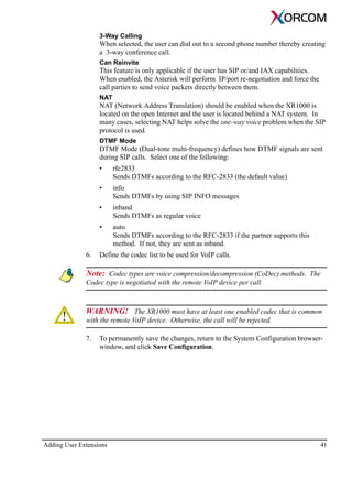 Adding User Extensions 41
3-Way Calling
When selected, the user can dial out to a second phone number thereby creating
a 3-way conference call.
Can Reinvite
This feature is only applicable if the user has SIP or/and IAX capabilities.
When enabled, the Asterisk will perform IP/port re-negotiation and force the
call parties to send voice packets directly between them.
NAT
NAT (Network Address Translation) should be enabled when the XR1000 is
located on the open Internet and the user is located behind a NAT system. In
many cases, selecting NAT helps solve the one-way voice problem when the SIP
protocol is used.
DTMF Mode
DTMF Mode (Dual-tone multi-frequency) defines how DTMF signals are sent
during SIP calls. Select one of the following:
• rfc2833
Sends DTMFs according to the RFC-2833 (the default value)
• info
Sends DTMFs by using SIP INFO messages
• inband
Sends DTMFs as regular voice
• auto
Sends DTMFs according to the RFC-2833 if the partner supports this
method. If not, they are sent as inband.
6. Define the codec list to be used for VoIP calls.
Note: Codec types are voice compression/decompression (CoDec) methods. The
Codec type is negotiated with the remote VoIP device per call.
WARNING! The XR1000 must have at least one enabled codec that is common
with the remote VoIP device. Otherwise, the call will be rejected.
7. To permanently save the changes, return to the System Configuration browser-
window, and click Save Configuration.
 