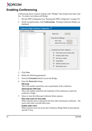 42 XR1000
Enabling Conferencing
Conferencing allows creation of phone-calls “Bridges” that include more than 3 par-
ties. To create a new phone-call Bridge:
1. Run the PBX Configurator (see “Running the PBX Configurator” on page 34).
2. On the navigation pane, click Conferencing. Existing Conference Bridges are
displayed.
3. Click New.
4. Define the following parameters:
5. Enter the Extension dialed to access the Bridge.
6. Enter the Password settings
PIN Code
This is the number entered by users to participate in the conference.
Administrator PIN Code
This is the number entered by the moderator of the conference to open the
conference bridge.
7. Select or clear the following Conference Room options:
Play hold music for first caller
When selected, music is played for the first caller entering the conference. The
music ends when a second caller joins.
Enable caller menu
When selected, users can access the Conference Bridge Menu by pressing the
asterisk (*) key.
 