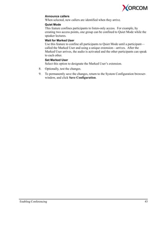 Enabling Conferencing 43
Announce callers
When selected, new callers are identified when they arrive.
Quiet Mode
This feature confines participants to listen-only access. For example, by
creating two access points, one group can be confined to Quiet Mode while the
speaker lectures.
Wait for Marked User
Use this feature to confine all participants to Quiet Mode until a participant—
called the Marked User and using a unique extension—arrives. After the
Marked User arrives, the audio is activated and the other participants can speak
to each other.
Set Marked User
Select this option to designate the Marked User’s extension.
8. Optionally, test the changes.
9. To permanently save the changes, return to the System Configuration browser-
window, and click Save Configuration.
 
