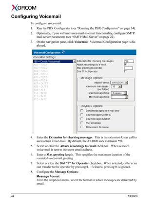 44 XR1000
Configuring Voicemail
To configure voice-mail:
1. Run the PBX Configurator (see “Running the PBX Configurator” on page 34).
2. Optionally, if you will use voice-mail-to-email functionality, configure SMTP
mail server parameters (see “SMTP Mail Server” on page 22).
3. On the navigation pane, click Voicemail. Voicemail Configuration page is dis-
played.
4. Enter the Extension for checking messages. This is the extension Users call to
access their voice-mail. By default, the XR1000 uses extension *98.
5. Select or clear the Attach recordings to email checkbox. When selected,
voice-mail is sent to the users email address.
6. Enter a Max greeting length. This specifies the maximum duration of the
recorded voice-mail greeting.
7. Select or clear the Dial "0" for Operator checkbox. When selected, callers can
can transfer to the operator by pressing 0. If cleared, pressing 0 is ignored.
8. Configure the Message Options:
Message Format
From the dropdown menu, select the format in which messages are delivered by
email.
 