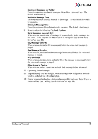 Configuring Voicemail 45
Maximum Messages per Folder
Enter the maximum number of messages allowed in a voice-mail box. The
default maximum is 10.
Maximum Message Time
Enter the maximum allowed duration of a message. The maximum allowed is
two minutes.
Minimum Message Time
Enter the minimum allowed duration of a message. The default value is zero.
9. Select or clear the following Playback Options:
Send Messages by email Only
When selected, notification of messages is by email only. Voice messages are
not saved. Make sure that the SMTP server is configured (see “SMTP Mail
Server” on page 22).
Say Message Caller-ID
When selected, the caller ID is announced before the voice-mail message is
played.
Say Message Duration
When selected, the duration of the message is announced before the voice-mail
message is played.
Play Envelope
When selected, the date, time, and caller ID of the message is announced before
the voice-mail message is played.
Allow Users to Review
When selected, callers can review and edit their message before it is saved.
10. Optionally, test the changes.
11. To permanently save the changes, return to the System Configuration browser-
window, and click Save Configuration.
12. Enable Voicemail and define a Voicemail password for each user that will have a
voice mail box (see “Adding User Extensions” on page 39).
 