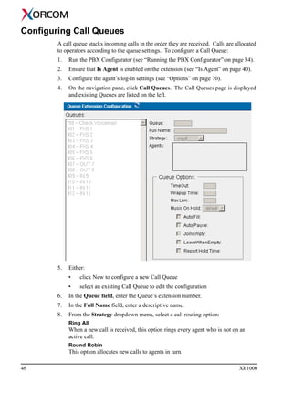 46 XR1000
Configuring Call Queues
A call queue stacks incoming calls in the order they are received. Calls are allocated
to operators according to the queue settings. To configure a Call Queue:
1. Run the PBX Configurator (see “Running the PBX Configurator” on page 34).
2. Ensure that Is Agent is enabled on the extension (see “Is Agent” on page 40).
3. Configure the agent’s log-in settings (see “Options” on page 70).
4. On the navigation pane, click Call Queues. The Call Queues page is displayed
and existing Queues are listed on the left.
5. Either:
• click New to configure a new Call Queue
• select an existing Call Queue to edit the configuration
6. In the Queue field, enter the Queue’s extension number.
7. In the Full Name field, enter a descriptive name.
8. From the Strategy dropdown menu, select a call routing option:
Ring All
When a new call is received, this option rings every agent who is not on an
active call.
Round Robin
This option allocates new calls to agents in turn.
 