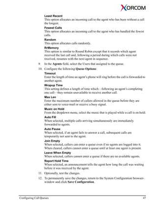 Configuring Call Queues 47
Least Recent
This option allocates an incoming call to the agent who has been without a call
the longest.
Fewest Calls
This option allocates an incoming call to the agent who has handled the fewest
calls.
Random
This option allocates calls randomly.
RrMemory
This option is similar to Round Robin except that it records which agent
received the last call and, following a period during which calls were not
received, resumes with the next agent in sequence.
9. In the Agents field, select the Users that assigned to the queue.
10. Configure the following Queue Options:
Timeout
Enter the length of time an agent’s phone will ring before the call is forwarded to
another agent.
Wrapup Time
This setting defines a length of time which—following an agent’s completing
one call—they remain unavailable to receive another call.
Max Len
Enter the maximum number of callers allowed in the queue before they are
either sent to voice-mail or receive a busy signal.
Music on Hold
From the dropdown menu, select the music that is played while a call is on hold.
Auto Fill
When selected, multiple calls arriving simultaneously are immediately
forwarded to agents.
Auto Pause
When selected, if an agent fails to answer a call, subsequent calls are
temporarily not sent to the agent.
Join Empty
When selected, callers can enter a queue even if no agents are logged into it.
When cleared, callers cannot enter a queue until at least one agent is present.
Leave When Empty
When selected, callers cannot enter a queue if there are no available agents.
Report Hold Time
When selected, an announcement tells the agent how long the call was waiting
before it was received by the agent.
11. Optionally, test the changes.
12. To permanently save the changes, return to the System Configuration browser-
window and click Save Configuration.
 
