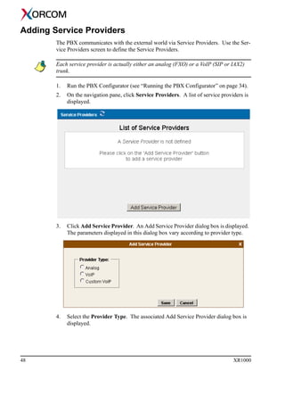 48 XR1000
Adding Service Providers
The PBX communicates with the external world via Service Providers. Use the Ser-
vice Providers screen to define the Service Providers.
Each service provider is actually either an analog (FXO) or a VoIP (SIP or IAX2)
trunk.
1. Run the PBX Configurator (see “Running the PBX Configurator” on page 34).
2. On the navigation pane, click Service Providers. A list of service providers is
displayed.
3. Click Add Service Provider. An Add Service Provider dialog box is displayed.
The parameters displayed in this dialog box vary according to provider type.
4. Select the Provider Type. The associated Add Service Provider dialog box is
displayed.
 