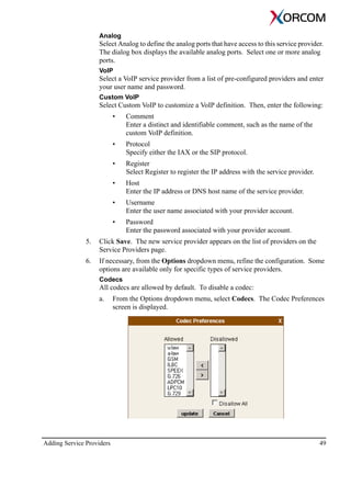 Adding Service Providers 49
Analog
Select Analog to define the analog ports that have access to this service provider.
The dialog box displays the available analog ports. Select one or more analog
ports.
VoIP
Select a VoIP service provider from a list of pre-configured providers and enter
your user name and password.
Custom VoIP
Select Custom VoIP to customize a VoIP definition. Then, enter the following:
• Comment
Enter a distinct and identifiable comment, such as the name of the
custom VoIP definition.
• Protocol
Specify either the IAX or the SIP protocol.
• Register
Select Register to register the IP address with the service provider.
• Host
Enter the IP address or DNS host name of the service provider.
• Username
Enter the user name associated with your provider account.
• Password
Enter the password associated with your provider account.
5. Click Save. The new service provider appears on the list of providers on the
Service Providers page.
6. If necessary, from the Options dropdown menu, refine the configuration. Some
options are available only for specific types of service providers.
Codecs
All codecs are allowed by default. To disable a codec:
a. From the Options dropdown menu, select Codecs. The Codec Preferences
screen is displayed.
 