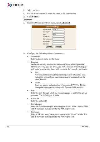 50 XR1000
b. Select a codec.
c. Use the arrow buttons to move the codec to the opposite list.
d. Click Update.
Advanced
a. From the Options dropdown menu, select Advanced.
b. Configure the following advanced parameters:
• Trunkname
Enter a distinct name for the trunk.
• Insecure
Define the security level of the connection to the service provider.
Options are: very, yes, no, invite, and port. You can define both port
and invite by separating them with a comma, for example: port,invite.
• Port
Allows authentication of the incoming peer by IP address only.
Select this option if you want to use several accounts from the
same provider.
• Invite
Does not require authentication of incoming INVITEs. Define
this option to receive incoming calls from the VoIP provider.
• Port
Enter the port through which the register request is sent to the service
provider. The default port is 5060.
• Caller ID
Enter the Caller ID.
• Fromdomain
Enter the domain name you want to appear in the “From:” header field
of SIP messages that are sent by the PBX to providers.
• Fromuser
Enter a SIP user name you want to appear in the “From:” header field
of SIP messages that are sent by the PBX to provider.
 
