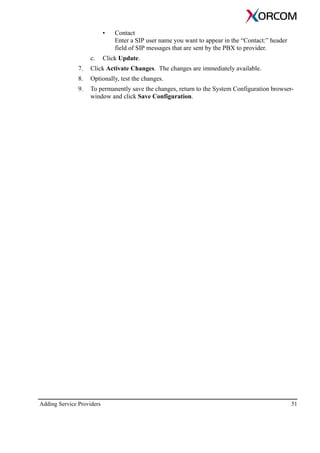 Adding Service Providers 51
• Contact
Enter a SIP user name you want to appear in the “Contact:” header
field of SIP messages that are sent by the PBX to provider.
c. Click Update.
7. Click Activate Changes. The changes are immediately available.
8. Optionally, test the changes.
9. To permanently save the changes, return to the System Configuration browser-
window and click Save Configuration.
 