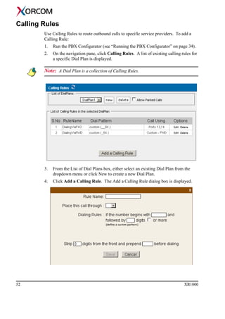 52 XR1000
Calling Rules
Use Calling Rules to route outbound calls to specific service providers. To add a
Calling Rule:
1. Run the PBX Configurator (see “Running the PBX Configurator” on page 34).
2. On the navigation pane, click Calling Rules. A list of existing calling rules for
a specific Dial Plan is displayed.
Note: A Dial Plan is a collection of Calling Rules.
3. From the List of Dial Plans box, either select an existing Dial Plan from the
dropdown menu or click New to create a new Dial Plan.
4. Click Add a Calling Rule. The Add a Calling Rule dialog box is displayed.
 