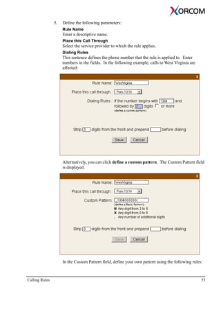 Calling Rules 53
5. Define the following parameters:
Rule Name
Enter a descriptive name.
Place this Call Through
Select the service provider to which the rule applies.
Dialing Rules
This sentence defines the phone number that the rule is applied to. Enter
numbers in the fields. In the following example, calls to West Virginia are
affected:
Alternatively, you can click define a custom pattern. The Custom Pattern field
is displayed.
In the Custom Pattern field, define your own pattern using the following rules:
 
